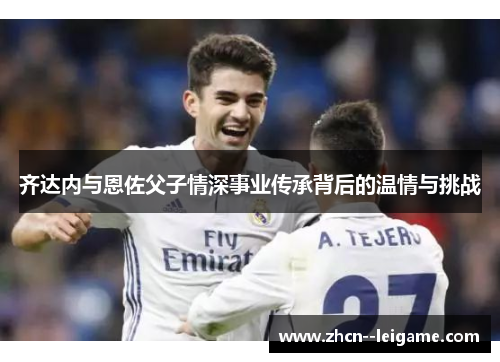 齐达内与恩佐父子情深事业传承背后的温情与挑战