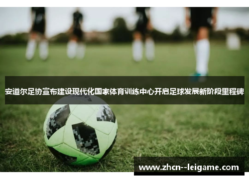 安道尔足协宣布建设现代化国家体育训练中心开启足球发展新阶段里程碑 安道尔足协宣布建设现代化国家体育训练中心开启足球发展新阶段里程碑