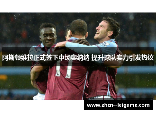 阿斯顿维拉正式签下中场奥纳纳 提升球队实力引发热议 阿斯顿维拉正式签下中场奥纳纳 提升球队实力引发热议