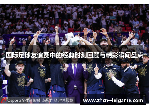 国际足球友谊赛中的经典时刻回顾与精彩瞬间盘点